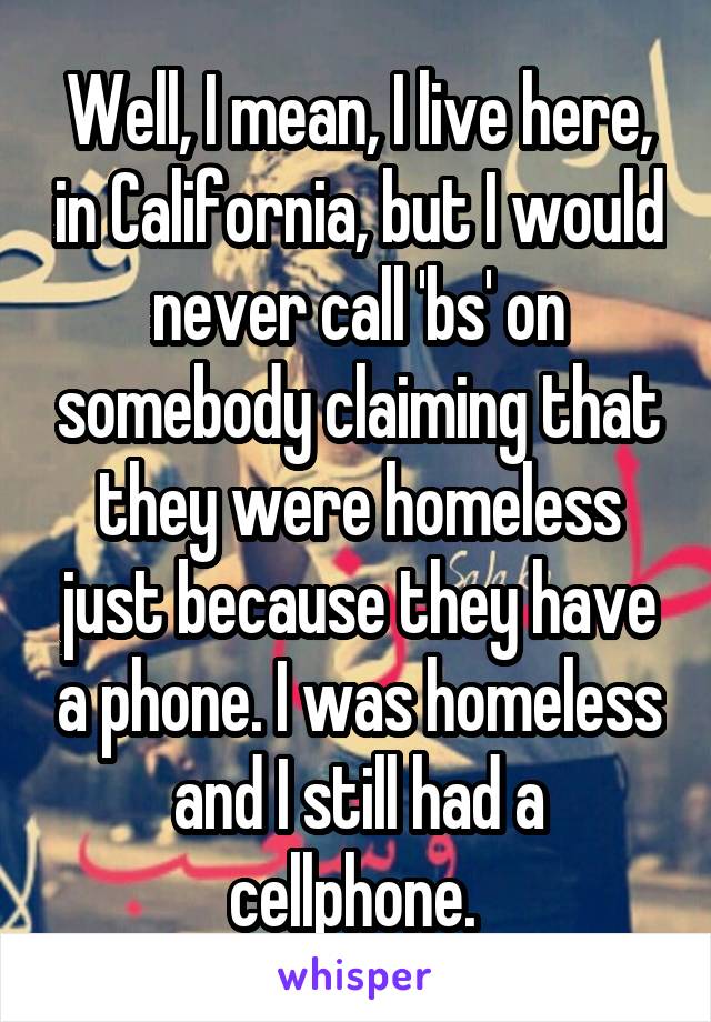 Well, I mean, I live here, in California, but I would never call 'bs' on somebody claiming that they were homeless just because they have a phone. I was homeless and I still had a cellphone. 