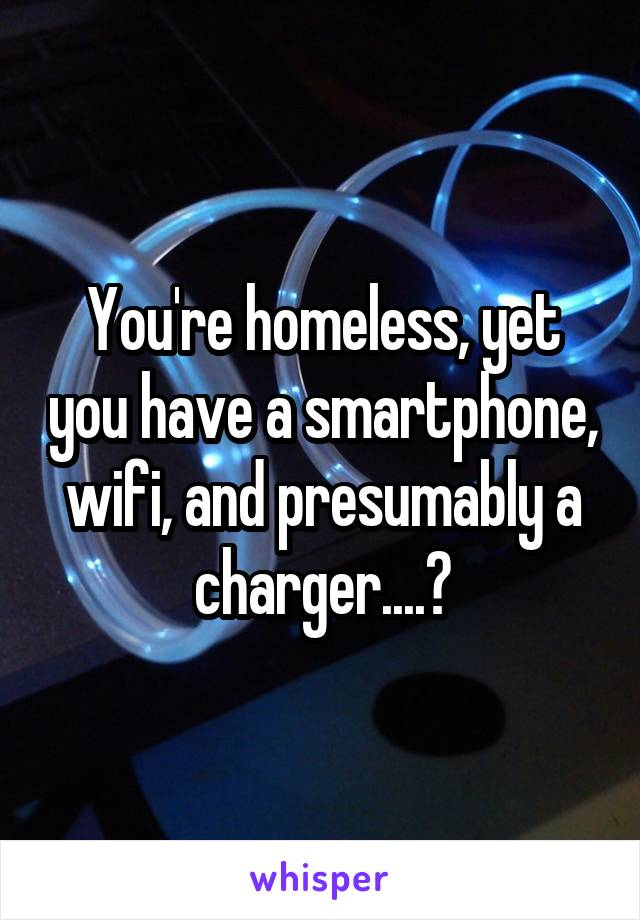 You're homeless, yet you have a smartphone, wifi, and presumably a charger....?