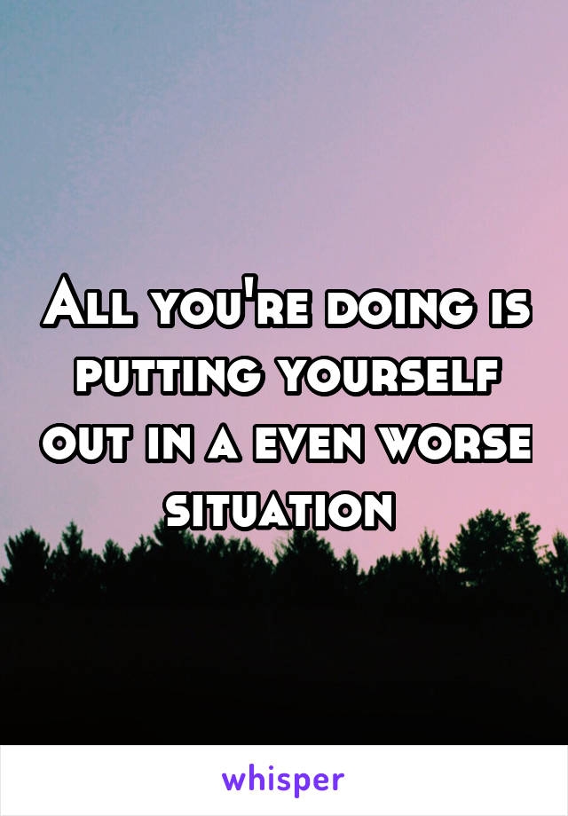 All you're doing is putting yourself out in a even worse situation 