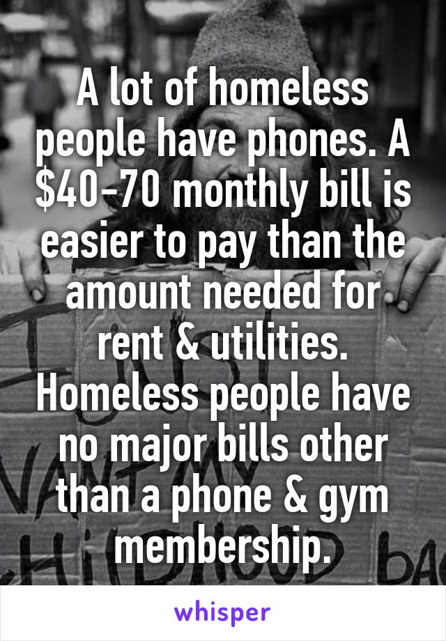 A lot of homeless people have phones. A $40-70 monthly bill is easier to pay than the amount needed for rent & utilities. Homeless people have no major bills other than a phone & gym membership.