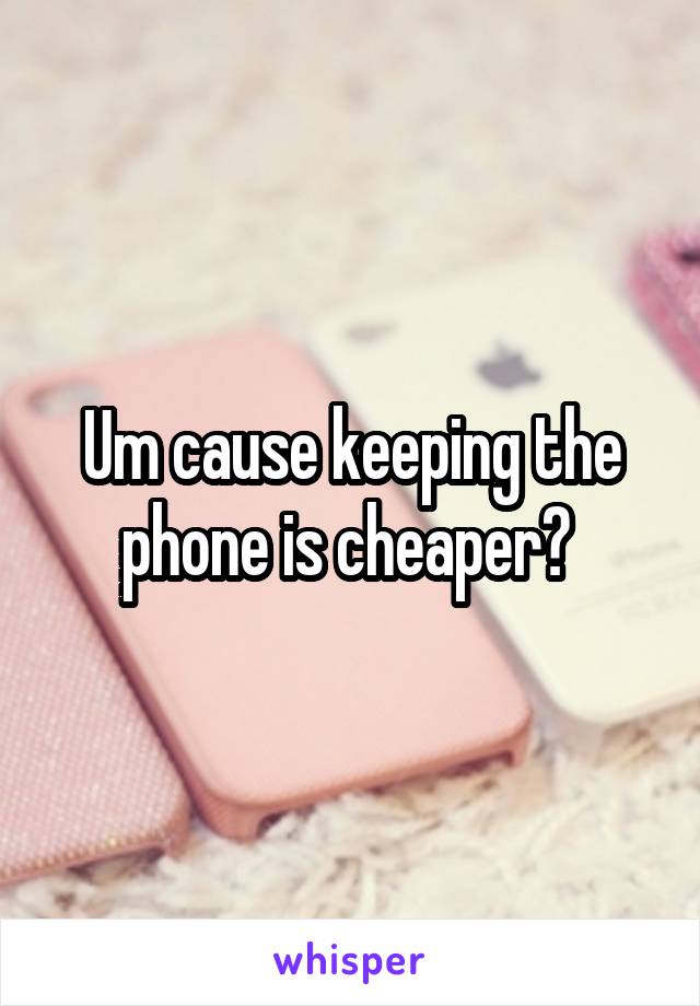 Um cause keeping the phone is cheaper? 