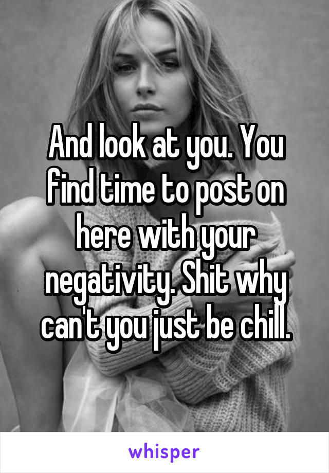 And look at you. You find time to post on here with your negativity. Shit why can't you just be chill.