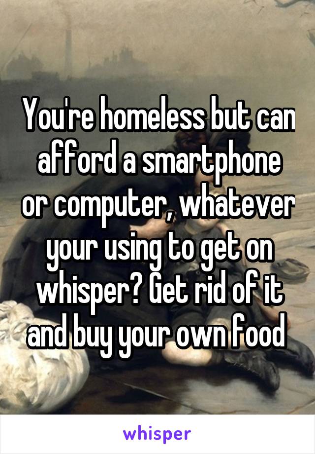 You're homeless but can afford a smartphone or computer, whatever your using to get on whisper? Get rid of it and buy your own food 