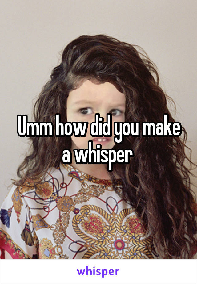 Umm how did you make a whisper 