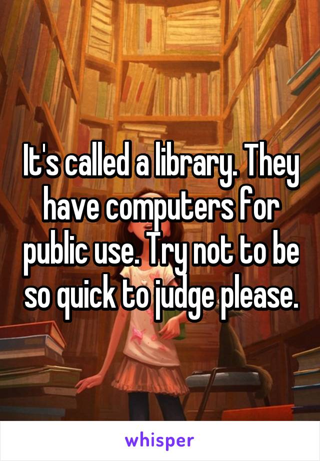 It's called a library. They have computers for public use. Try not to be so quick to judge please.