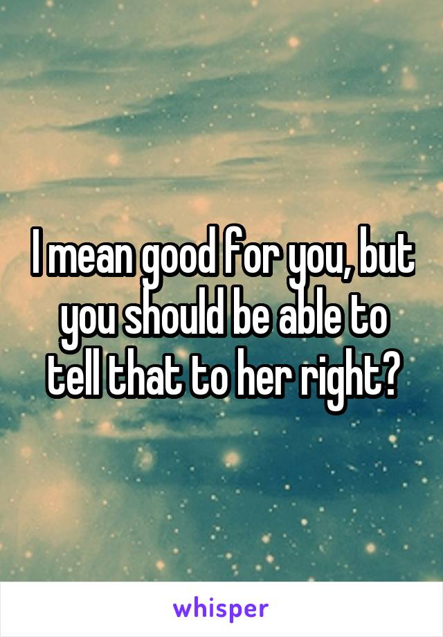 I mean good for you, but you should be able to tell that to her right?