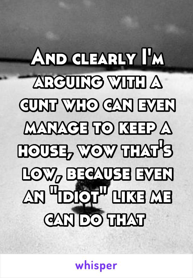 And clearly I'm arguing with a cunt who can even manage to keep a house, wow that's 
low, because even an "idiot" like me can do that 