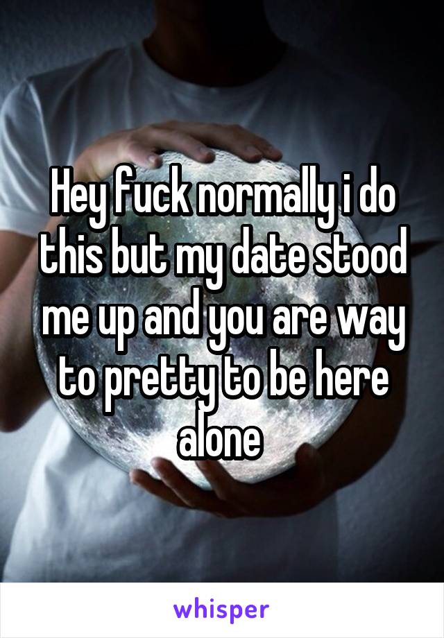 Hey fuck normally i do this but my date stood me up and you are way to pretty to be here alone 