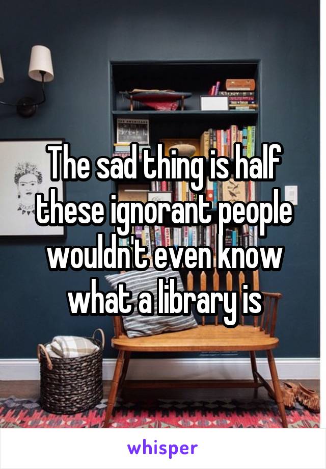 The sad thing is half these ignorant people wouldn't even know what a library is