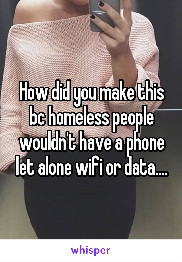 How did you make this bc homeless people wouldn't have a phone let alone wifi or data....