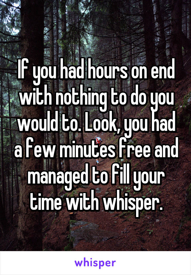 If you had hours on end with nothing to do you would to. Look, you had a few minutes free and managed to fill your time with whisper.