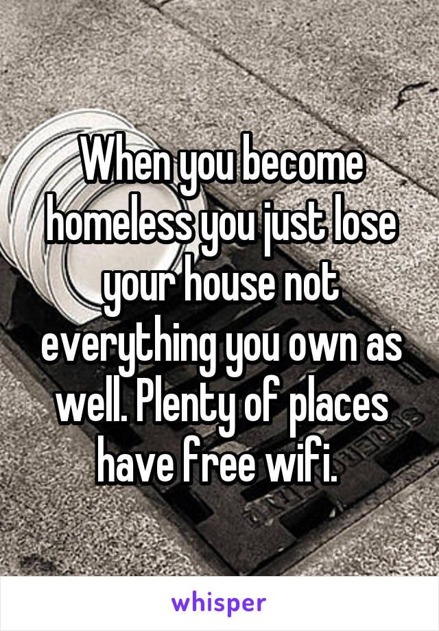 When you become homeless you just lose your house not everything you own as well. Plenty of places have free wifi. 