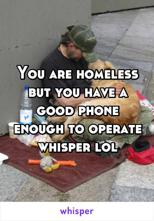 You are homeless but you have a good phone enough to operate whisper lol