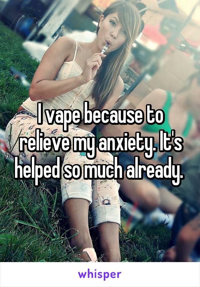 I vape because to relieve my anxiety. It's helped so much already. 