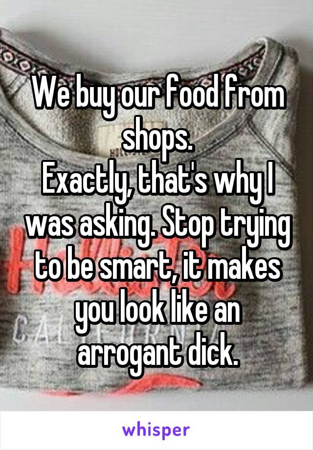 We buy our food from shops.
Exactly, that's why I was asking. Stop trying to be smart, it makes you look like an arrogant dick.