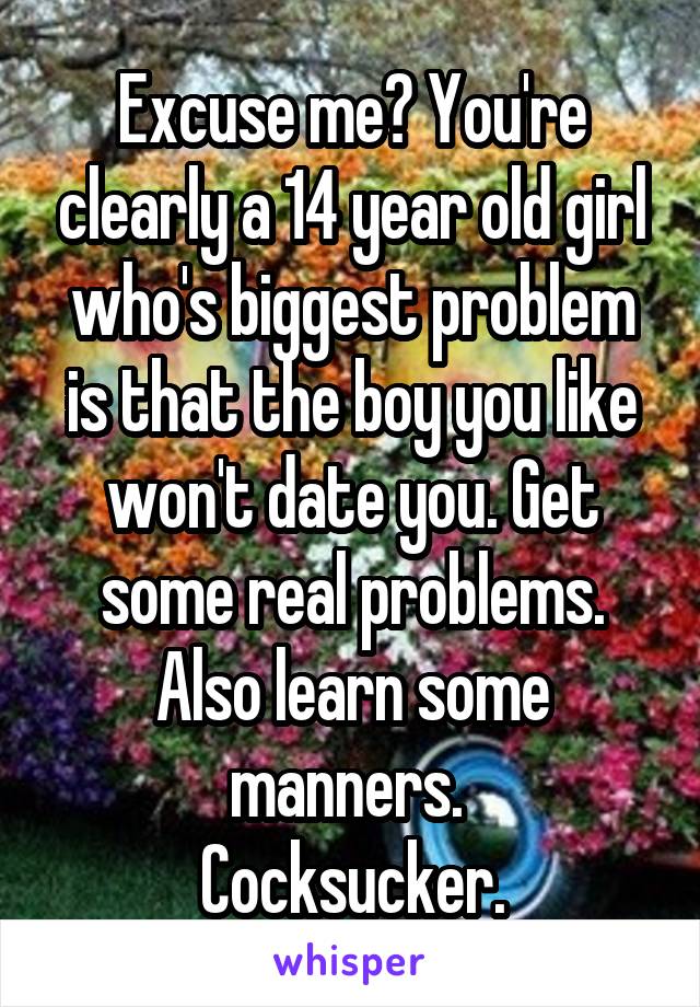 Excuse me? You're clearly a 14 year old girl who's biggest problem is that the boy you like won't date you. Get some real problems. Also learn some manners. 
Cocksucker.