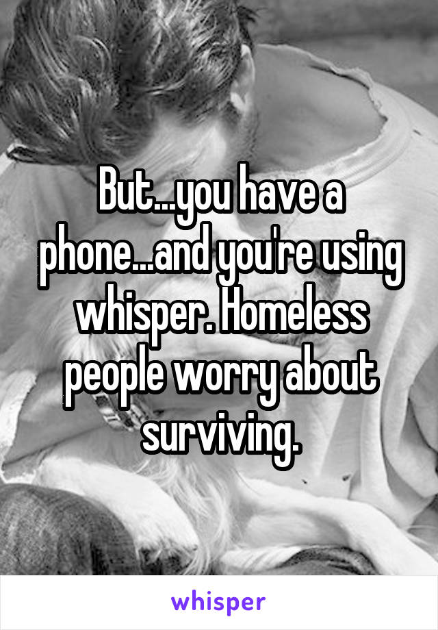 But...you have a phone...and you're using whisper. Homeless people worry about surviving.