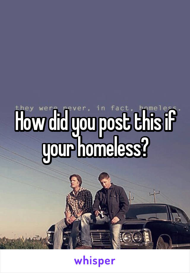 How did you post this if your homeless?