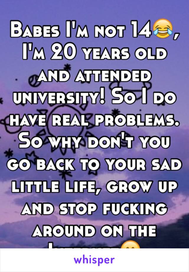 Babes I'm not 14😂,  I'm 20 years old and attended university! So I do have real problems. So why don't you go back to your sad little life, grow up and stop fucking around on the Internet😊