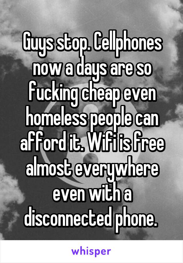 Guys stop. Cellphones now a days are so fucking cheap even homeless people can afford it. Wifi is free almost everywhere even with a disconnected phone. 