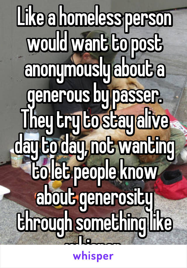 Like a homeless person would want to post anonymously about a generous by passer. They try to stay alive day to day, not wanting to let people know about generosity through something like whisper.