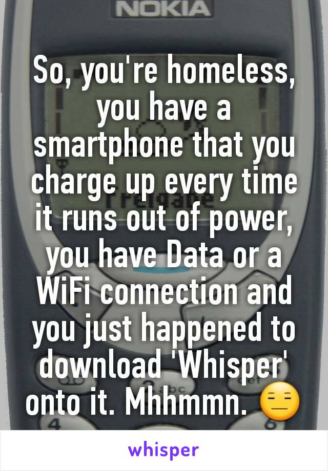 So, you're homeless, you have a smartphone that you charge up every time it runs out of power, you have Data or a WiFi connection and you just happened to download 'Whisper' onto it. Mhhmmn. 😑