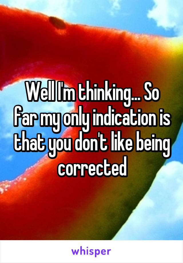 Well I'm thinking... So far my only indication is that you don't like being corrected