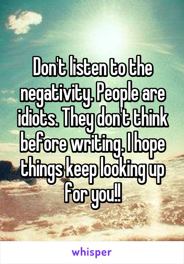 Don't listen to the negativity. People are idiots. They don't think before writing. I hope things keep looking up for you!!