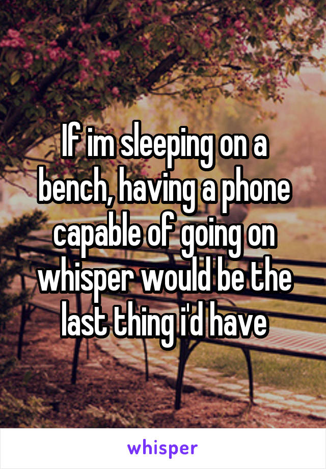 If im sleeping on a bench, having a phone capable of going on whisper would be the last thing i'd have