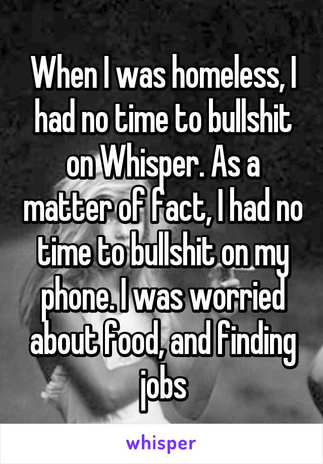 When I was homeless, I had no time to bullshit on Whisper. As a matter of fact, I had no time to bullshit on my phone. I was worried about food, and finding jobs