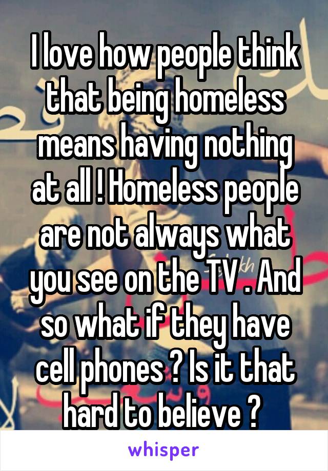 I love how people think that being homeless means having nothing at all ! Homeless people are not always what you see on the TV . And so what if they have cell phones ? Is it that hard to believe ? 