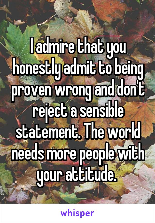 I admire that you honestly admit to being proven wrong and don't reject a sensible statement. The world needs more people with your attitude. 