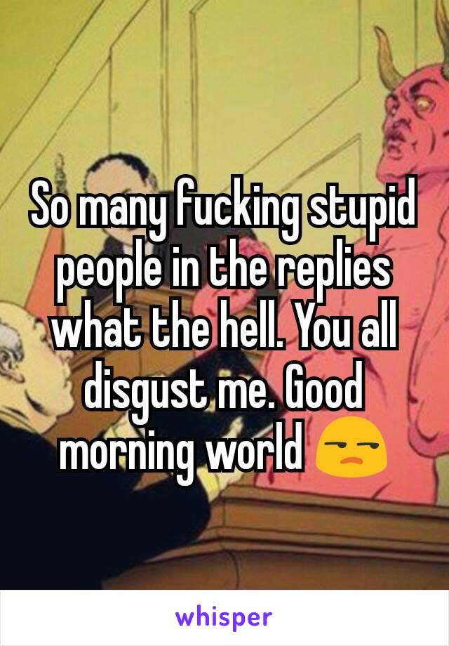 So many fucking stupid people in the replies what the hell. You all disgust me. Good morning world 😒