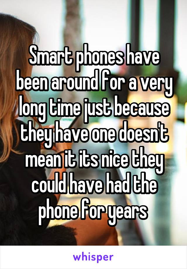 Smart phones have been around for a very long time just because they have one doesn't mean it its nice they could have had the phone for years 