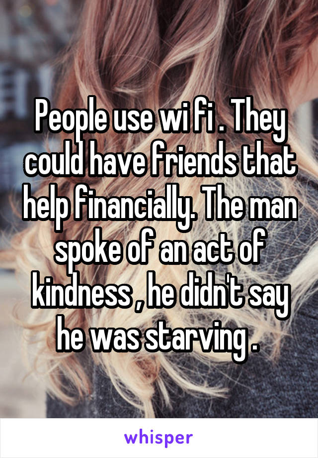 People use wi fi . They could have friends that help financially. The man spoke of an act of kindness , he didn't say he was starving . 