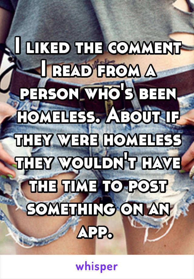 I liked the comment I read from a person who's been homeless. About if they were homeless they wouldn't have the time to post something on an app. 