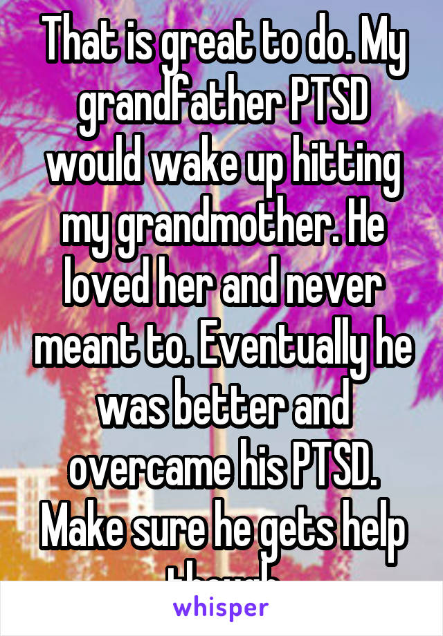 That is great to do. My grandfather PTSD would wake up hitting my grandmother. He loved her and never meant to. Eventually he was better and overcame his PTSD. Make sure he gets help though