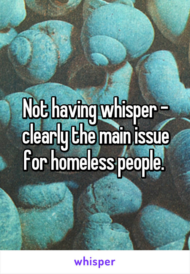 Not having whisper - clearly the main issue for homeless people. 