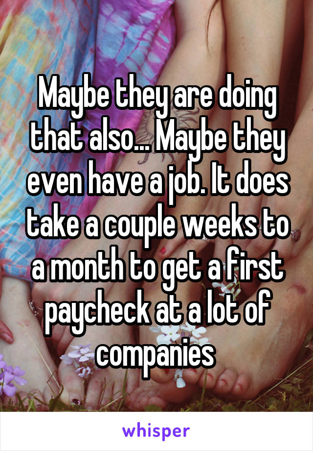 Maybe they are doing that also... Maybe they even have a job. It does take a couple weeks to a month to get a first paycheck at a lot of companies 