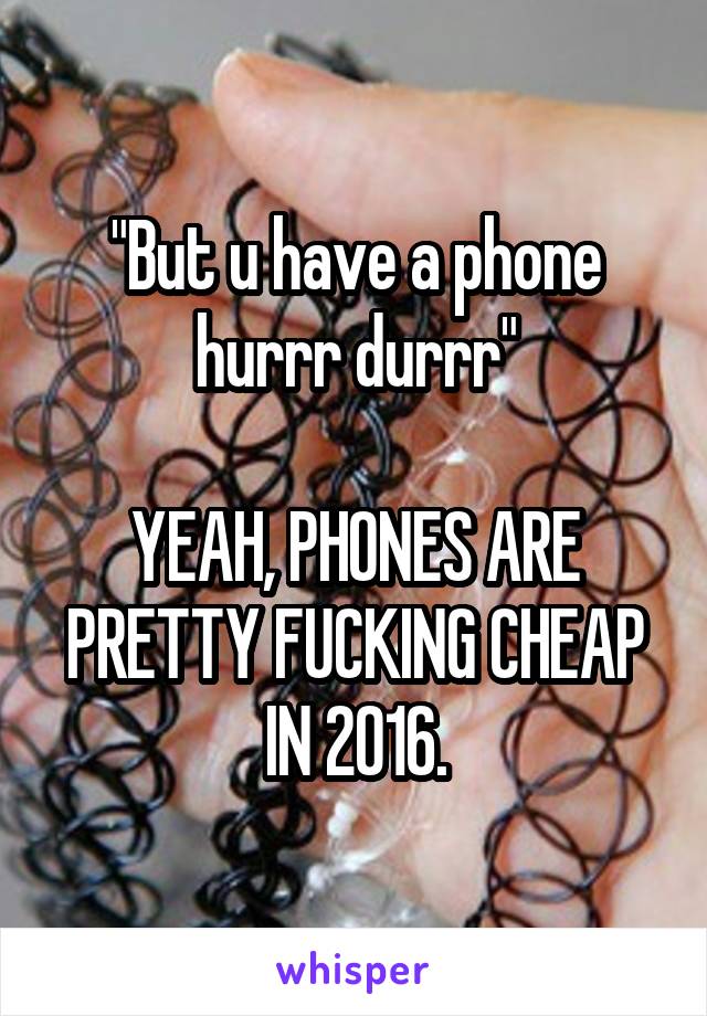 "But u have a phone hurrr durrr"

YEAH, PHONES ARE PRETTY FUCKING CHEAP IN 2016.