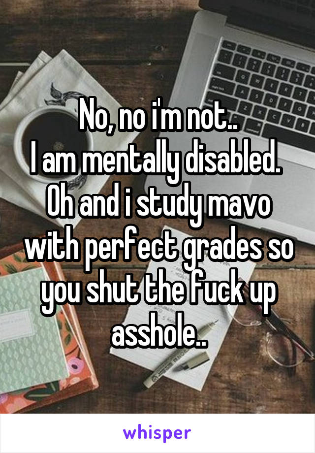 No, no i'm not..
I am mentally disabled. 
Oh and i study mavo with perfect grades so you shut the fuck up asshole..