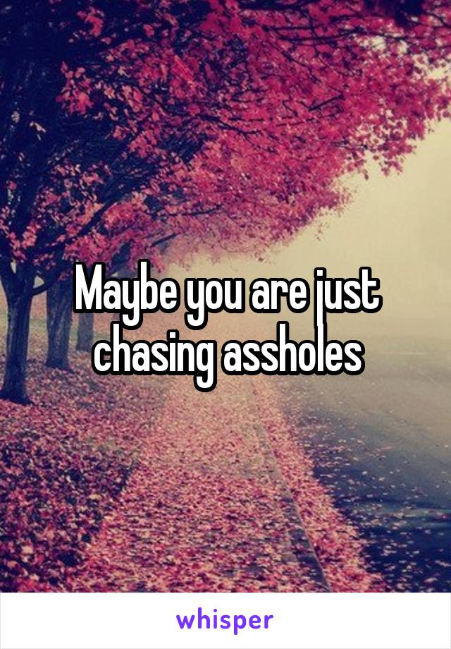 Maybe you are just chasing assholes