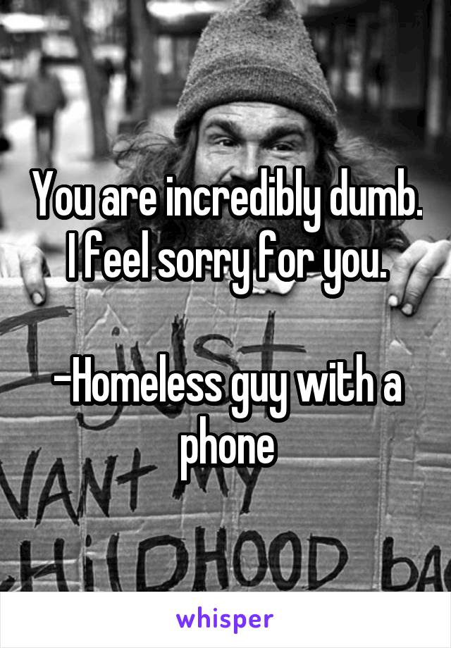 You are incredibly dumb. I feel sorry for you.

-Homeless guy with a phone