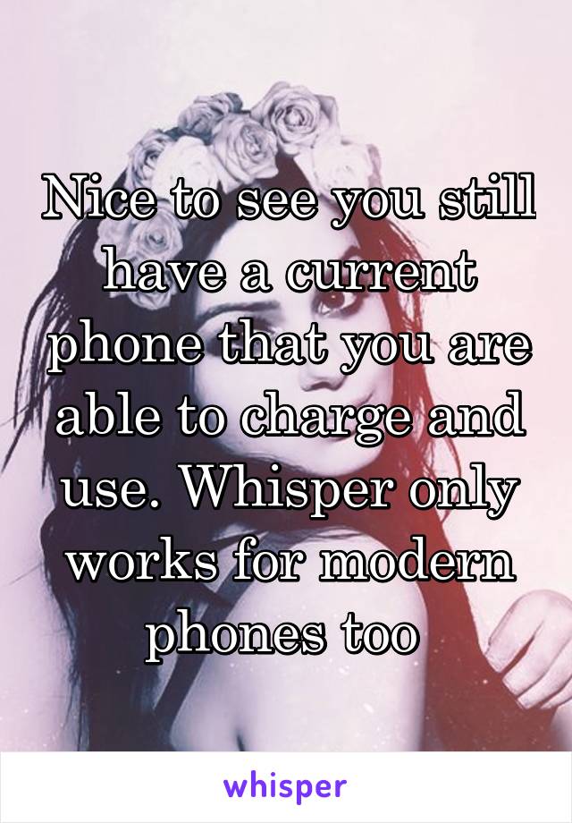 Nice to see you still have a current phone that you are able to charge and use. Whisper only works for modern phones too 