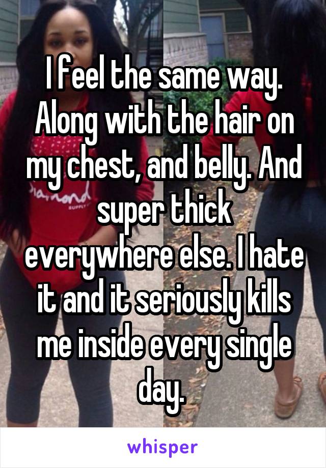 I feel the same way. Along with the hair on my chest, and belly. And super thick everywhere else. I hate it and it seriously kills me inside every single day. 