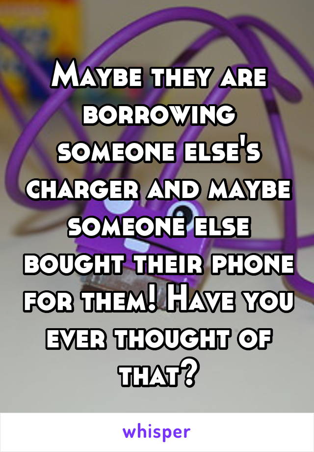 Maybe they are borrowing someone else's charger and maybe someone else bought their phone for them! Have you ever thought of that?