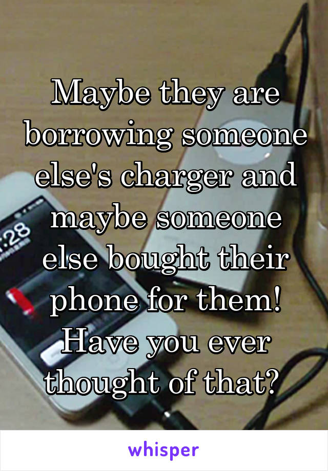 Maybe they are borrowing someone else's charger and maybe someone else bought their phone for them! Have you ever thought of that? 