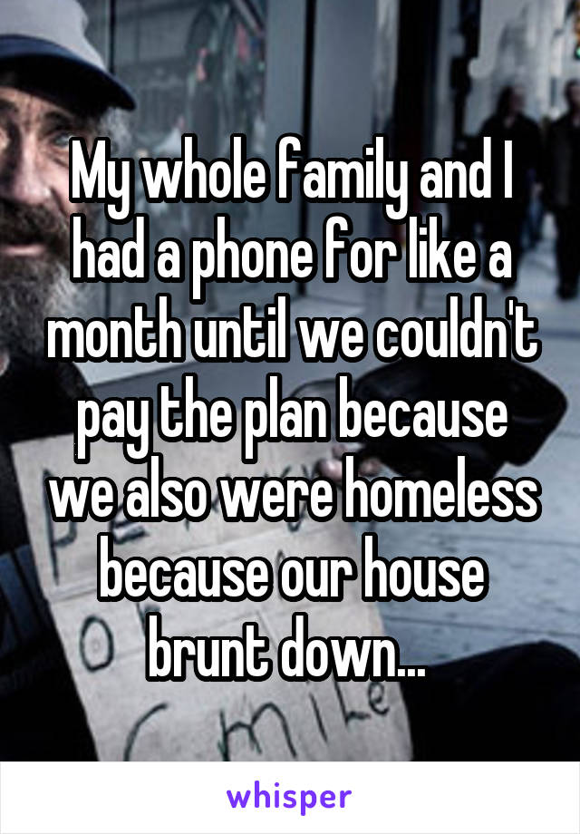 My whole family and I had a phone for like a month until we couldn't pay the plan because we also were homeless because our house brunt down... 