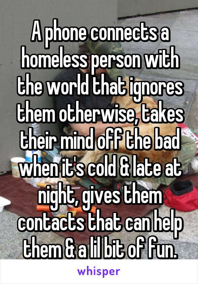 A phone connects a homeless person with the world that ignores them otherwise, takes their mind off the bad when it's cold & late at night, gives them contacts that can help them & a lil bit of fun.