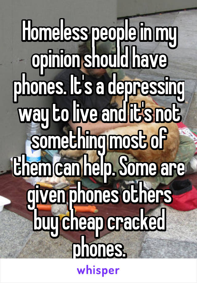 Homeless people in my opinion should have phones. It's a depressing way to live and it's not something most of them can help. Some are given phones others buy cheap cracked phones.